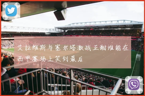 艾拉维斯与塞尔塔激战正酣谁能在西甲赛场上笑到最后