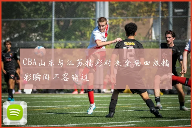 CBA山东与江苏精彩对决全场回放精彩瞬间不容错过