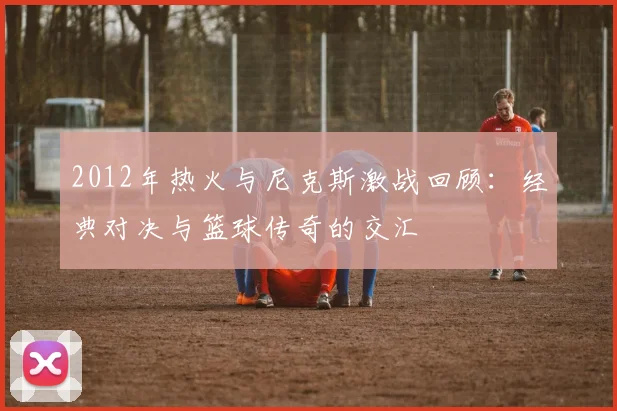 2012年热火与尼克斯激战回顾：经典对决与篮球传奇的交汇