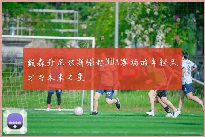 戴森丹尼尔斯崛起NBA赛场的年轻天才与未来之星