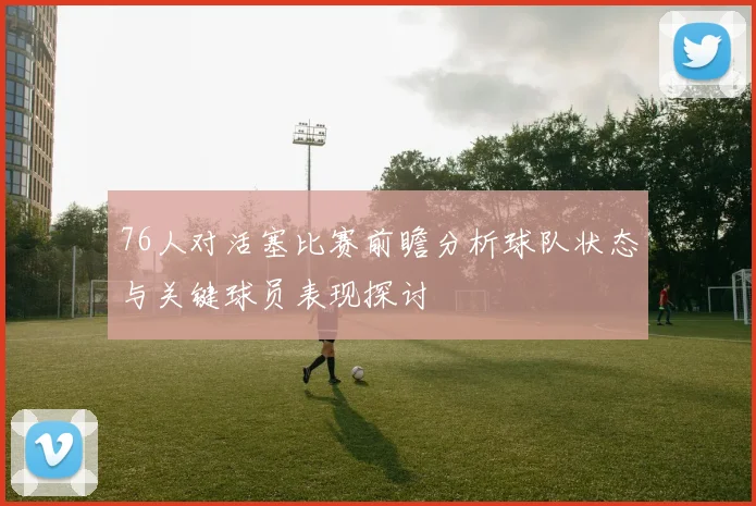 76人对活塞比赛前瞻分析球队状态与关键球员表现探讨