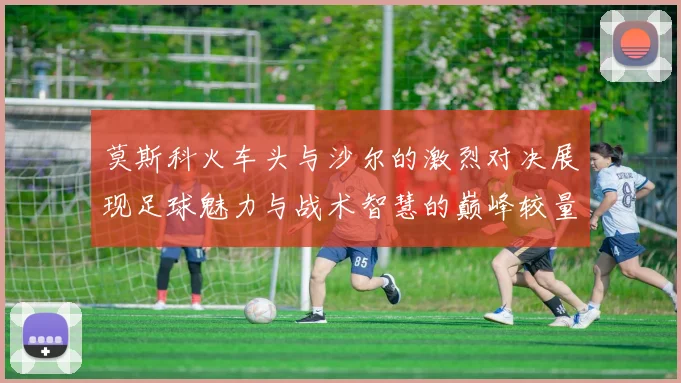 莫斯科火车头与沙尔的激烈对决展现足球魅力与战术智慧的巅峰较量