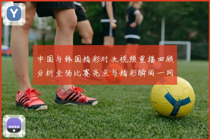 中国与韩国精彩对决视频重播回顾分析全场比赛亮点与精彩瞬间一网打尽