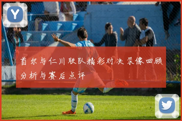 首尔与仁川联队精彩对决录像回顾分析与赛后点评