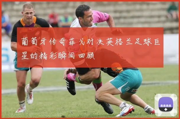 葡萄牙传奇菲戈对决英格兰足球巨星的精彩瞬间回顾