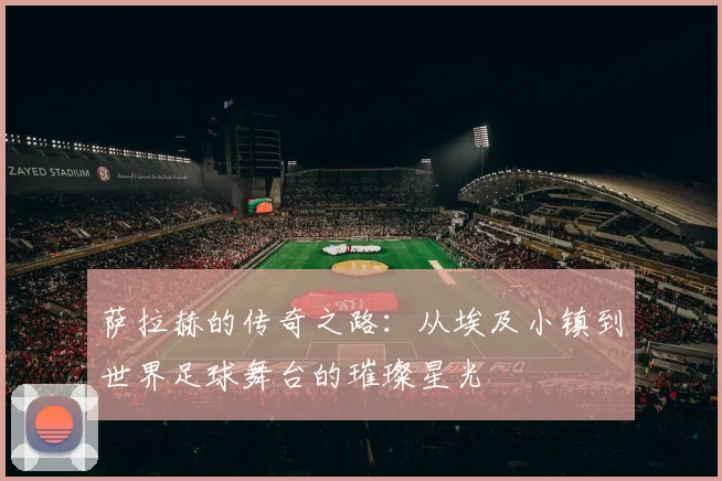 萨拉赫的传奇之路：从埃及小镇到世界足球舞台的璀璨星光