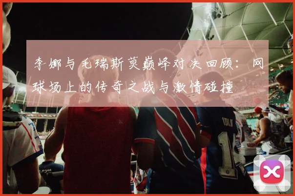 李娜与毛瑞斯莫巅峰对决回顾：网球场上的传奇之战与激情碰撞