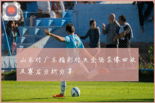 山东对广东精彩对决全场录像回放及赛后分析分享