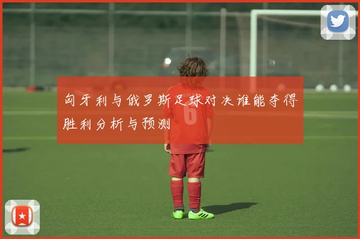 匈牙利与俄罗斯足球对决谁能夺得胜利分析与预测