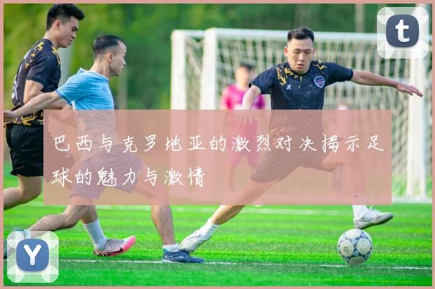 巴西与克罗地亚的激烈对决揭示足球的魅力与激情