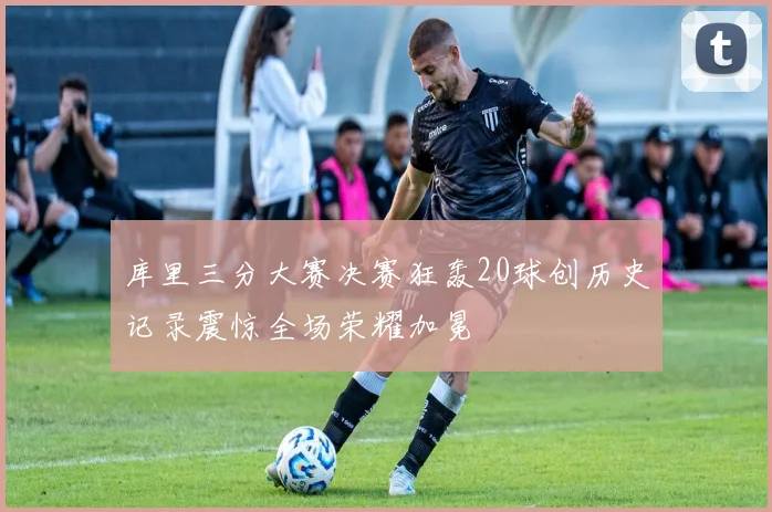 库里三分大赛决赛狂轰20球创历史记录震惊全场荣耀加冕