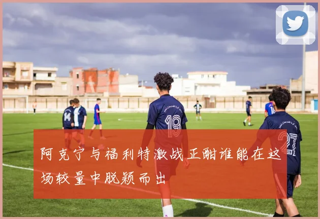 阿克宁与福利特激战正酣谁能在这场较量中脱颖而出