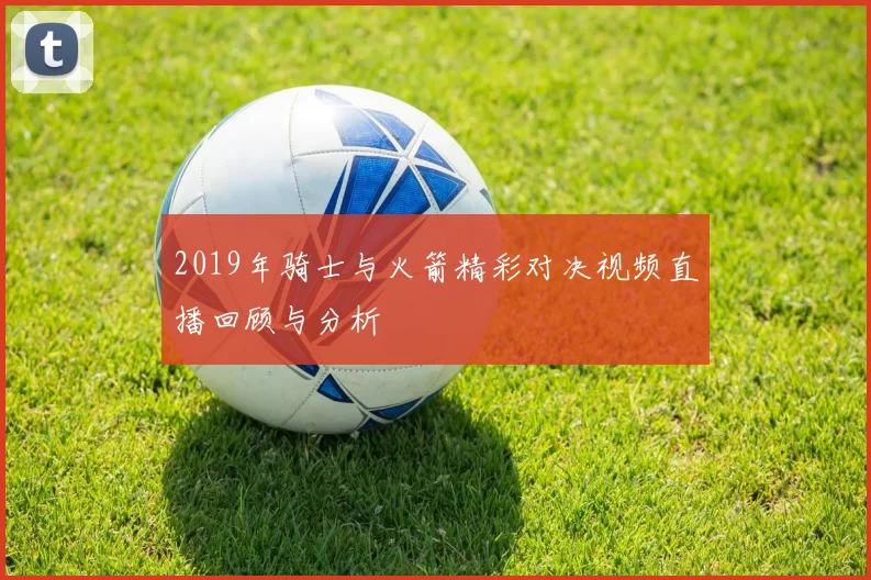 2019年骑士与火箭精彩对决视频直播回顾与分析