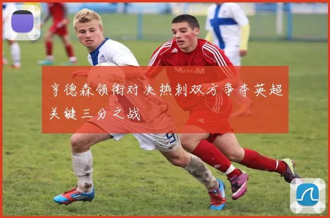 亨德森领衔对决热刺双方争夺英超关键三分之战
